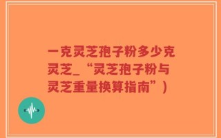 一克灵芝孢子粉多少克灵芝_“灵芝孢子粉与灵芝重量换算指南”)