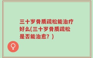 三十岁骨质疏松能治疗好么(三十岁骨质疏松是否能治愈？)