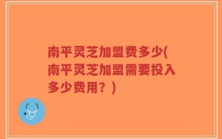 南平灵芝加盟费多少(南平灵芝加盟需要投入多少费用？)