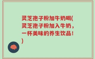 灵芝孢子粉加牛奶喝(灵芝孢子粉加入牛奶，一杯美味的养生饮品！)