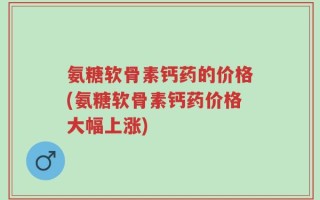 氨糖软骨素钙药的价格(氨糖软骨素钙药价格大幅上涨)