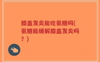 膝盖发炎能吃氨糖吗(氨糖能缓解膝盖发炎吗？)