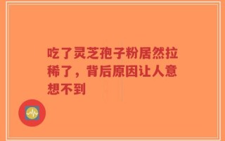 吃了灵芝孢子粉居然拉稀了，背后原因让人意想不到