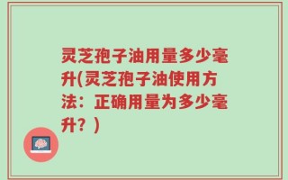 灵芝孢子油用量多少毫升(灵芝孢子油使用方法：正确用量为多少毫升？)
