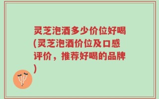 灵芝泡酒多少价位好喝(灵芝泡酒价位及口感评价，推荐好喝的品牌)