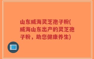 山东威海灵芝孢子粉(威海山东出产的灵芝孢子粉，助您健康养生)