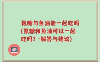 氨糖与鱼油能一起吃吗(氨糖和鱼油可以一起吃吗？-解答与建议)