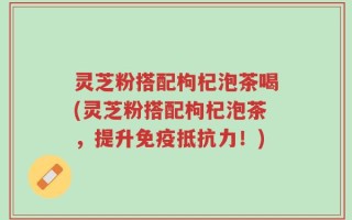 灵芝粉搭配枸杞泡茶喝(灵芝粉搭配枸杞泡茶，提升免疫抵抗力！)
