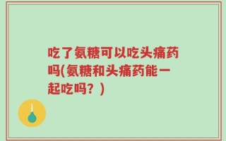 吃了氨糖可以吃头痛药吗(氨糖和头痛药能一起吃吗？)