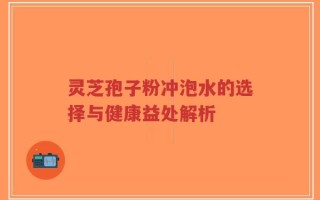 灵芝孢子粉冲泡水的选择与健康益处解析