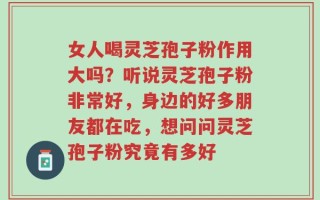 女人喝灵芝孢子粉作用大吗？听说灵芝孢子粉非常好，身边的好多朋友都在吃，想问问灵芝孢子粉究竟有多好