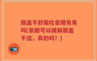 膝盖不舒服吃氨糖有用吗(氨糖可以缓解膝盖不适，真的吗？)