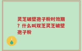 灵芝破壁孢子粉时效期？什么叫双芝灵芝破壁孢子粉