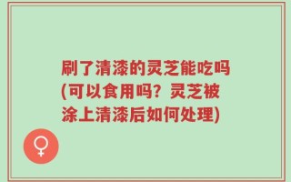 刷了清漆的灵芝能吃吗(可以食用吗？灵芝被涂上清漆后如何处理)
