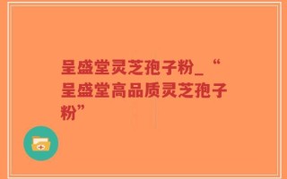呈盛堂灵芝孢子粉_“呈盛堂高品质灵芝孢子粉”