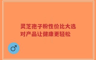 灵芝孢子粉性价比大选对产品让健康更轻松