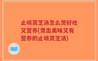 止咳灵芝汤怎么煲好吃又营养(煲出美味又有营养的止咳灵芝汤)