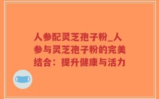 人参配灵芝孢子粉_人参与灵芝孢子粉的完美结合：提升健康与活力