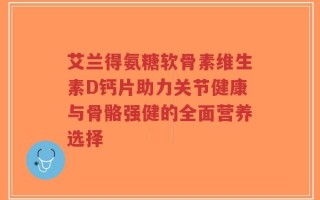 艾兰得氨糖软骨素维生素D钙片助力关节健康与骨骼强健的全面营养选择