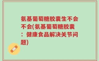 氨基葡萄糖胶囊生不会不会(氨基葡萄糖胶囊：健康食品解决关节问题)