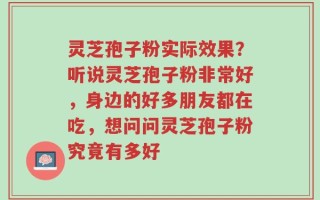 灵芝孢子粉实际效果？听说灵芝孢子粉非常好，身边的好多朋友都在吃，想问问灵芝孢子粉究竟有多好