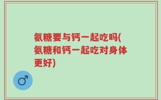 氨糖要与钙一起吃吗(氨糖和钙一起吃对身体更好)