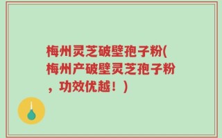 梅州灵芝破壁孢子粉(梅州产破壁灵芝孢子粉，功效优越！)