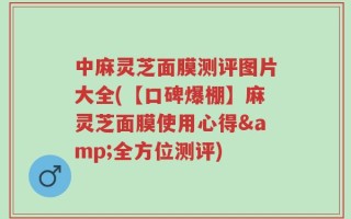 中麻灵芝面膜测评图片大全(【口碑爆棚】麻灵芝面膜使用心得&全方位测评)