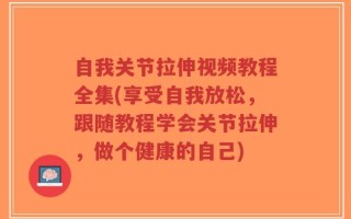 自我关节拉伸视频教程全集(享受自我放松，跟随教程学会关节拉伸，做个健康的自己)