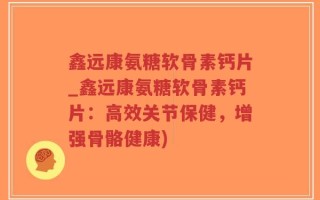 鑫远康氨糖软骨素钙片_鑫远康氨糖软骨素钙片：高效关节保健，增强骨骼健康)