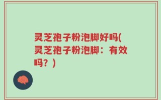 灵芝孢子粉泡脚好吗(灵芝孢子粉泡脚：有效吗？)