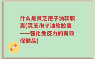 什么是灵芝孢子油软胶囊(灵芝孢子油软胶囊——强化免疫力的有效保健品)