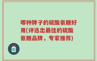 哪种牌子的硫酸氨糖好用(评选出最佳的硫酸氨糖品牌，专家推荐)