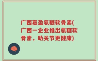 广西嘉盈氨糖软骨素(广西一企业推出氨糖软骨素，助关节更健康)