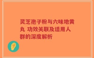 灵芝孢子粉与六味地黄丸 功效关联及适用人群的深度解析