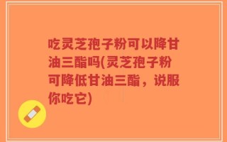 吃灵芝孢子粉可以降甘油三酯吗(灵芝孢子粉可降低甘油三酯，说服你吃它)