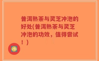 普洱熟茶与灵芝冲泡的好处(普洱熟茶与灵芝冲泡的功效，值得尝试！)