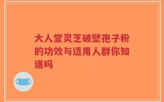 大人堂灵芝破壁孢子粉的功效与适用人群你知道吗