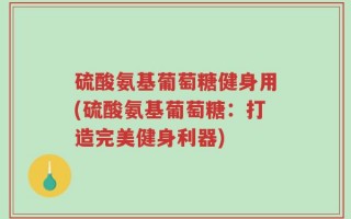 硫酸氨基葡萄糖健身用(硫酸氨基葡萄糖：打造完美健身利器)