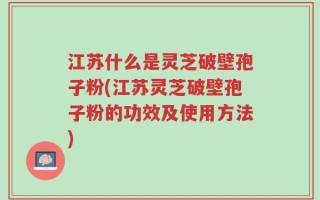 江苏什么是灵芝破壁孢子粉(江苏灵芝破壁孢子粉的功效及使用方法)