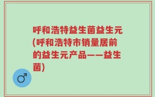 呼和浩特益生菌益生元(呼和浩特市销量居前的益生元产品——益生菌)