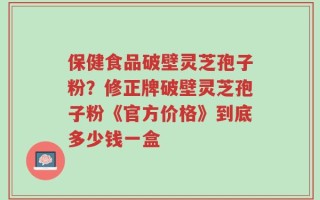 保健食品破壁灵芝孢子粉？修正牌破壁灵芝孢子粉《官方价格》到底多少钱一盒