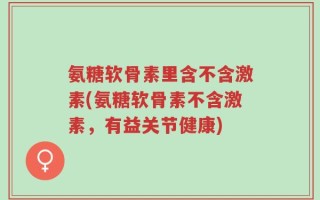 氨糖软骨素里含不含激素(氨糖软骨素不含激素，有益关节健康)