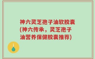 神六灵芝孢子油软胶囊(神六传承，灵芝孢子油营养保健胶囊推荐)