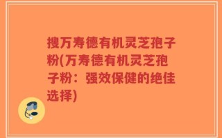 搜万寿德有机灵芝孢子粉(万寿德有机灵芝孢子粉：强效保健的绝佳选择)
