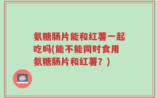 氨糖肠片能和红薯一起吃吗(能不能同时食用氨糖肠片和红薯？)