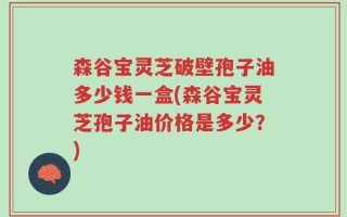森谷宝灵芝破壁孢子油多少钱一盒(森谷宝灵芝孢子油价格是多少？)