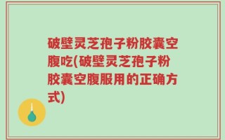 破壁灵芝孢子粉胶囊空腹吃(破壁灵芝孢子粉胶囊空腹服用的正确方式)
