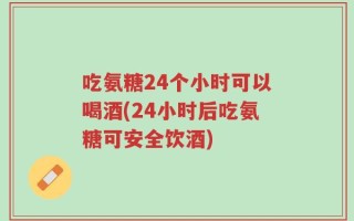 吃氨糖24个小时可以喝酒(24小时后吃氨糖可安全饮酒)