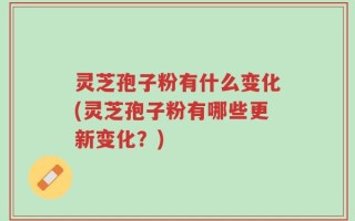 灵芝孢子粉有什么变化(灵芝孢子粉有哪些更新变化？)